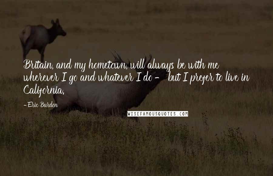 Eric Burdon Quotes: Britain, and my hometown, will always be with me wherever I go and whatever I do - but I prefer to live in California.