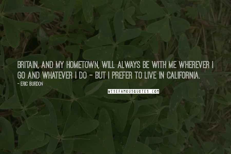 Eric Burdon Quotes: Britain, and my hometown, will always be with me wherever I go and whatever I do - but I prefer to live in California.