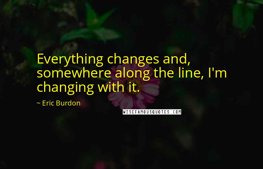 Eric Burdon Quotes: Everything changes and, somewhere along the line, I'm changing with it.