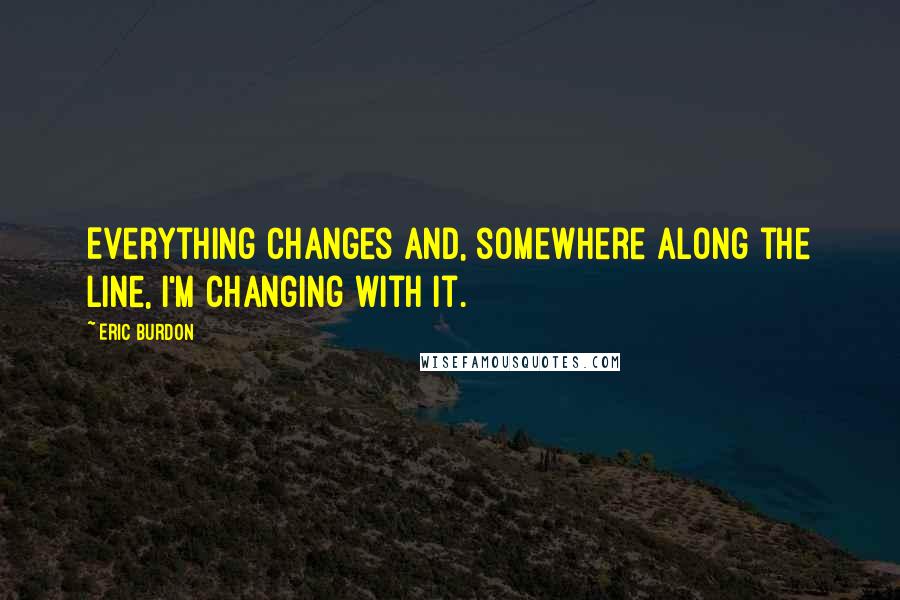 Eric Burdon Quotes: Everything changes and, somewhere along the line, I'm changing with it.