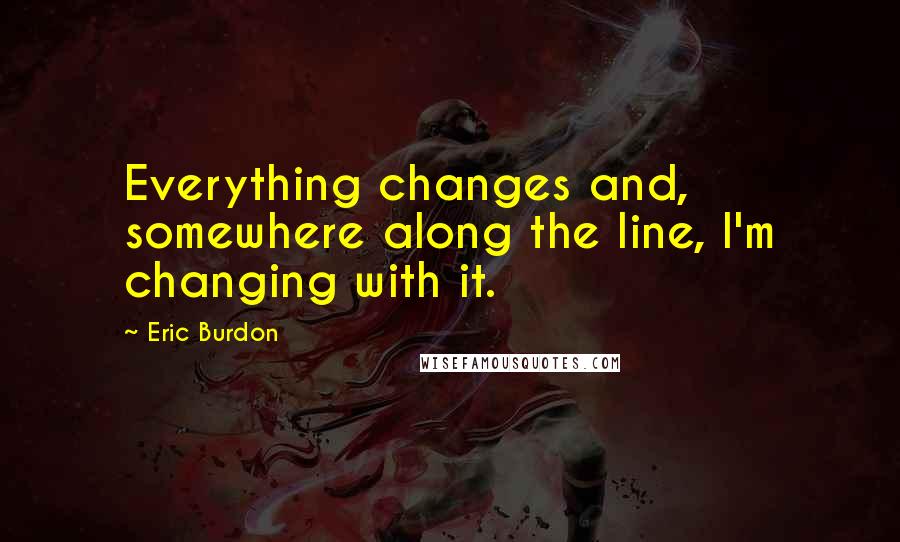 Eric Burdon Quotes: Everything changes and, somewhere along the line, I'm changing with it.