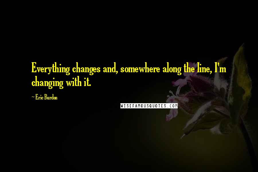 Eric Burdon Quotes: Everything changes and, somewhere along the line, I'm changing with it.