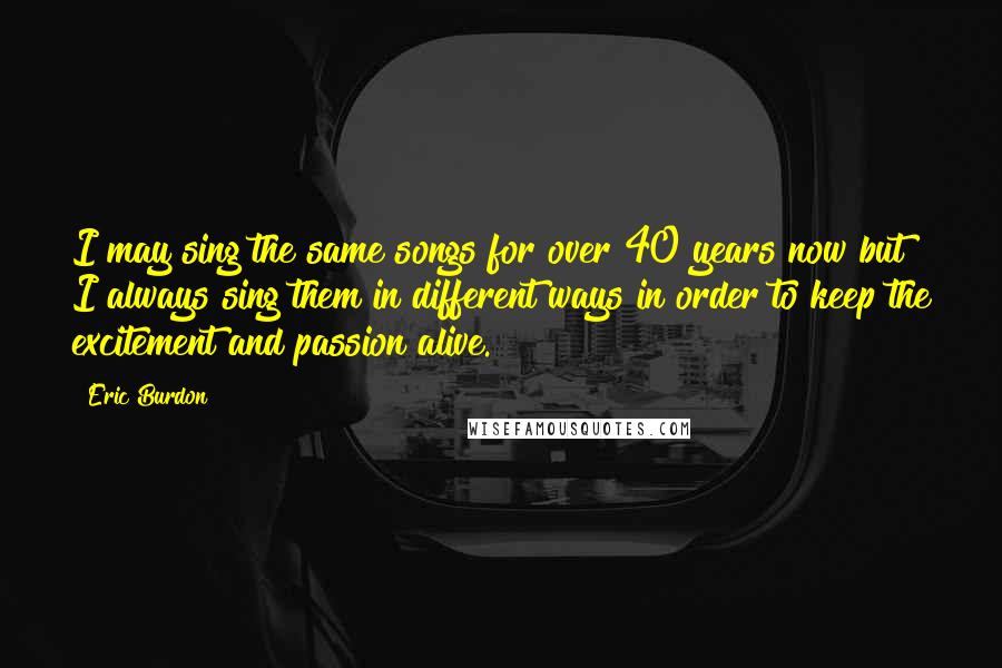Eric Burdon Quotes: I may sing the same songs for over 40 years now but I always sing them in different ways in order to keep the excitement and passion alive.