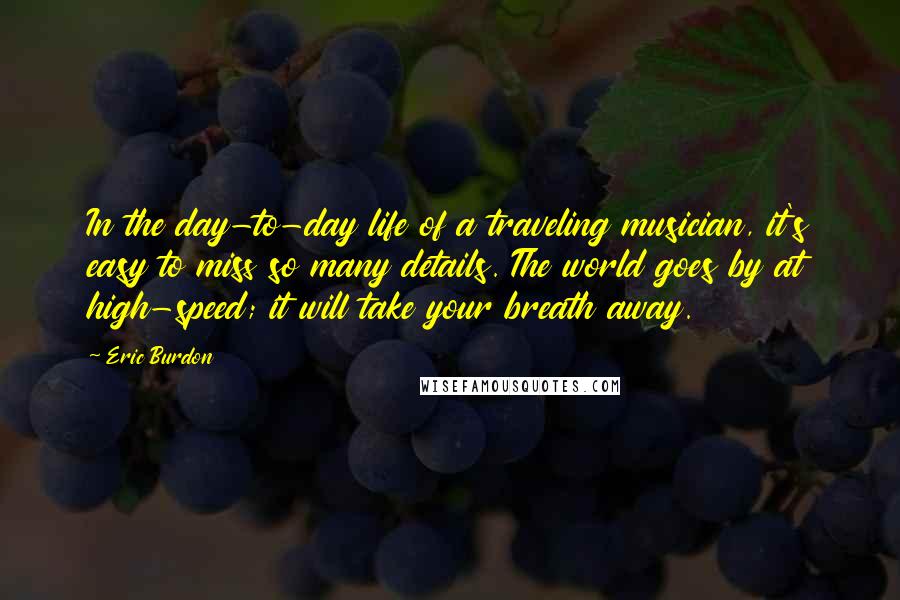 Eric Burdon Quotes: In the day-to-day life of a traveling musician, it's easy to miss so many details. The world goes by at high-speed; it will take your breath away.