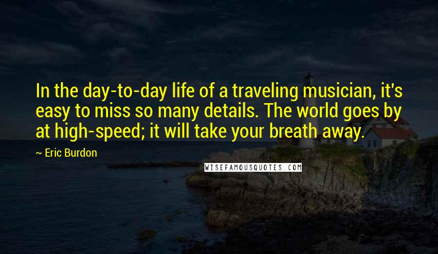 Eric Burdon Quotes: In the day-to-day life of a traveling musician, it's easy to miss so many details. The world goes by at high-speed; it will take your breath away.