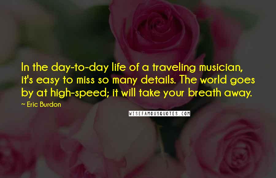 Eric Burdon Quotes: In the day-to-day life of a traveling musician, it's easy to miss so many details. The world goes by at high-speed; it will take your breath away.