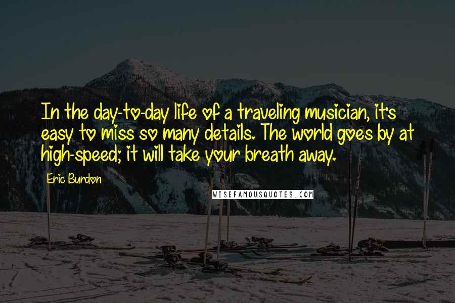 Eric Burdon Quotes: In the day-to-day life of a traveling musician, it's easy to miss so many details. The world goes by at high-speed; it will take your breath away.