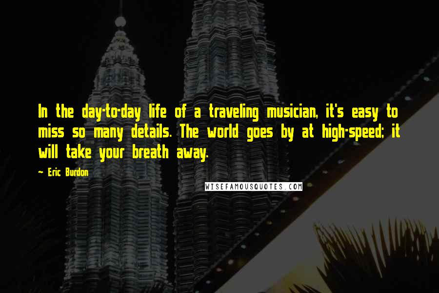 Eric Burdon Quotes: In the day-to-day life of a traveling musician, it's easy to miss so many details. The world goes by at high-speed; it will take your breath away.