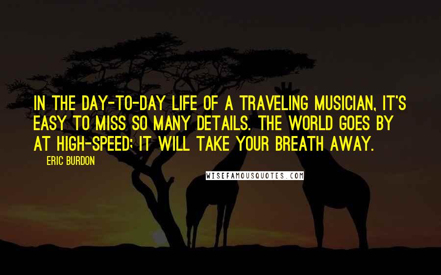 Eric Burdon Quotes: In the day-to-day life of a traveling musician, it's easy to miss so many details. The world goes by at high-speed; it will take your breath away.