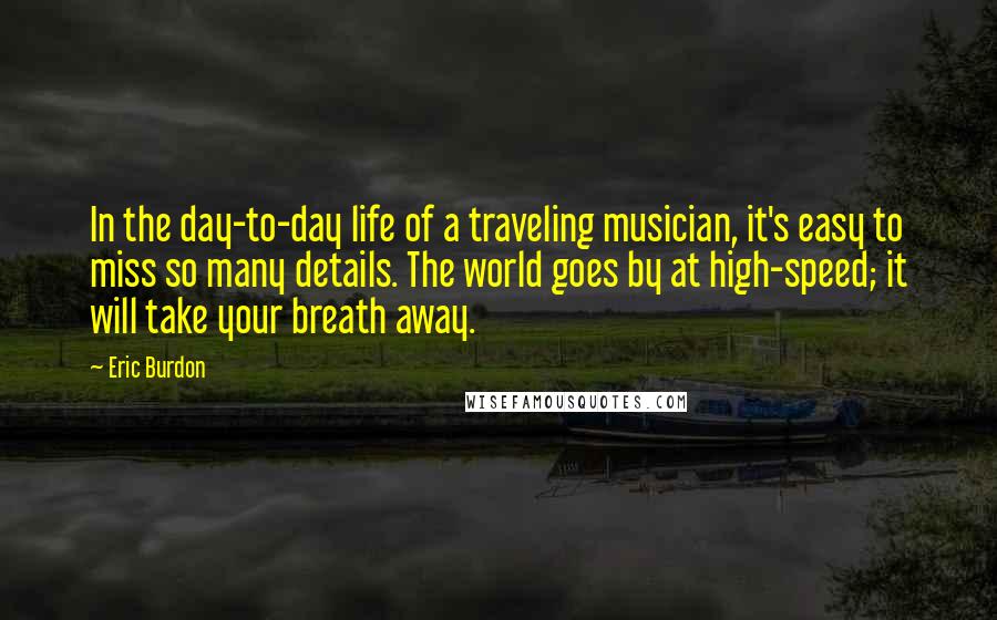 Eric Burdon Quotes: In the day-to-day life of a traveling musician, it's easy to miss so many details. The world goes by at high-speed; it will take your breath away.