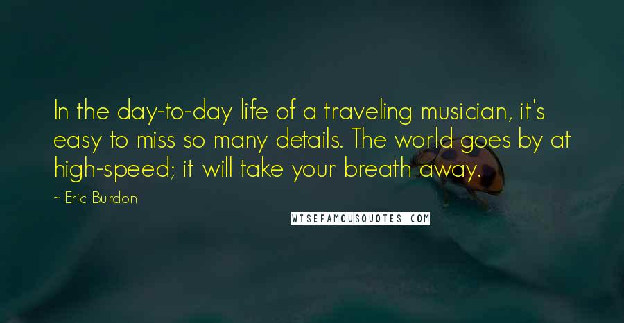 Eric Burdon Quotes: In the day-to-day life of a traveling musician, it's easy to miss so many details. The world goes by at high-speed; it will take your breath away.