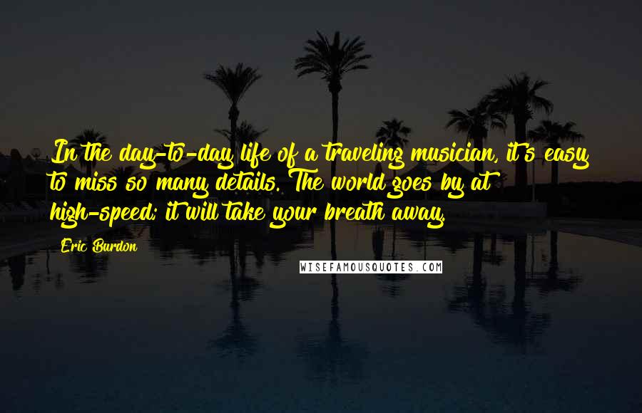 Eric Burdon Quotes: In the day-to-day life of a traveling musician, it's easy to miss so many details. The world goes by at high-speed; it will take your breath away.