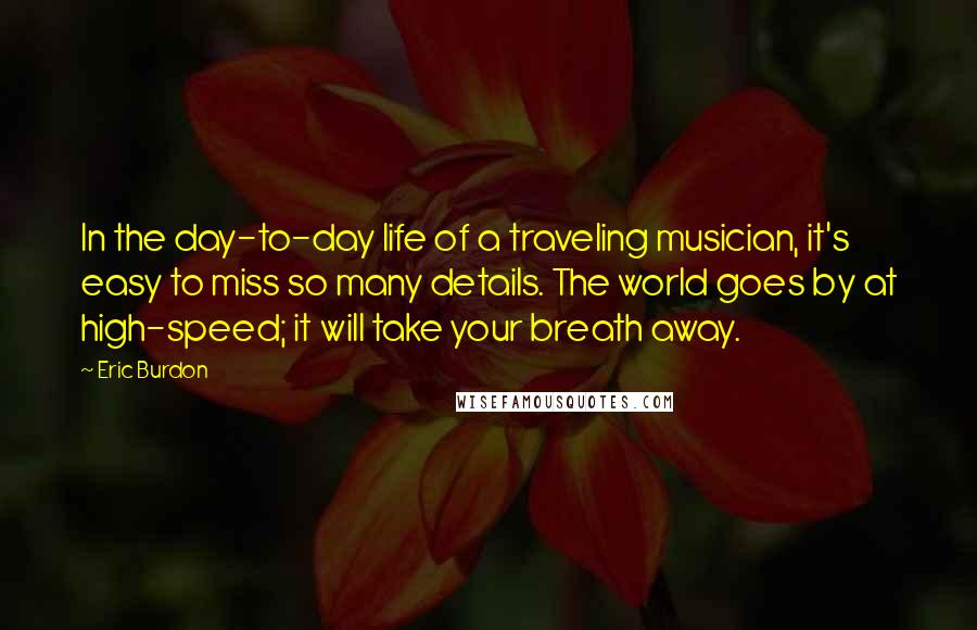 Eric Burdon Quotes: In the day-to-day life of a traveling musician, it's easy to miss so many details. The world goes by at high-speed; it will take your breath away.