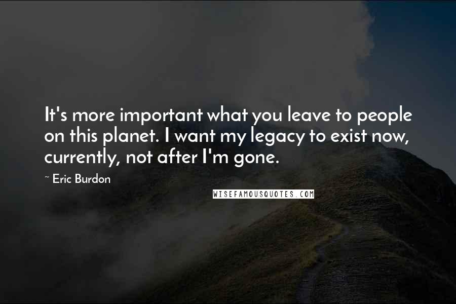 Eric Burdon Quotes: It's more important what you leave to people on this planet. I want my legacy to exist now, currently, not after I'm gone.