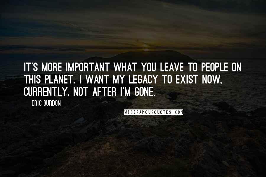 Eric Burdon Quotes: It's more important what you leave to people on this planet. I want my legacy to exist now, currently, not after I'm gone.