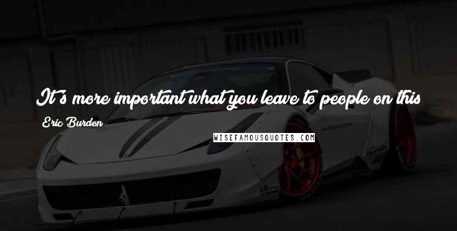 Eric Burdon Quotes: It's more important what you leave to people on this planet. I want my legacy to exist now, currently, not after I'm gone.