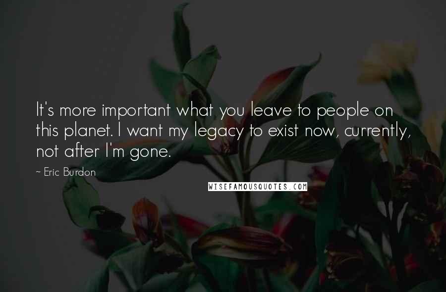 Eric Burdon Quotes: It's more important what you leave to people on this planet. I want my legacy to exist now, currently, not after I'm gone.