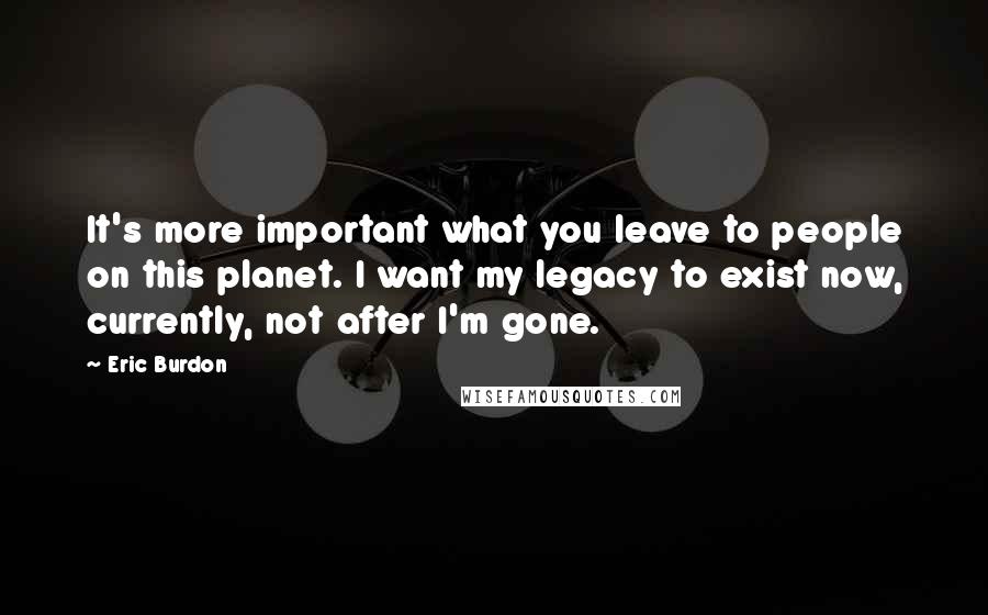Eric Burdon Quotes: It's more important what you leave to people on this planet. I want my legacy to exist now, currently, not after I'm gone.