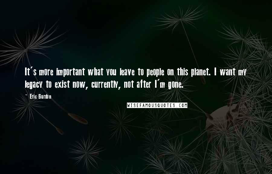 Eric Burdon Quotes: It's more important what you leave to people on this planet. I want my legacy to exist now, currently, not after I'm gone.