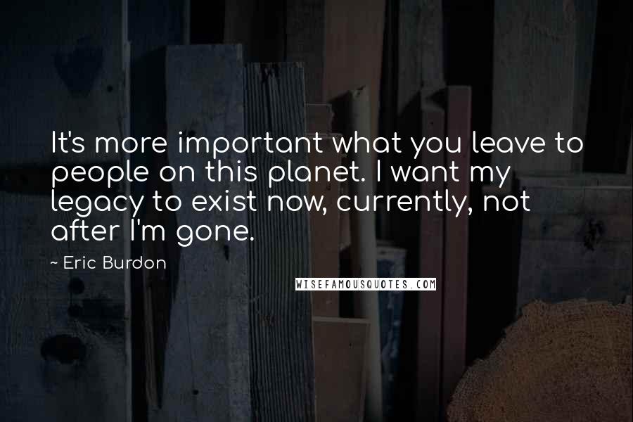 Eric Burdon Quotes: It's more important what you leave to people on this planet. I want my legacy to exist now, currently, not after I'm gone.