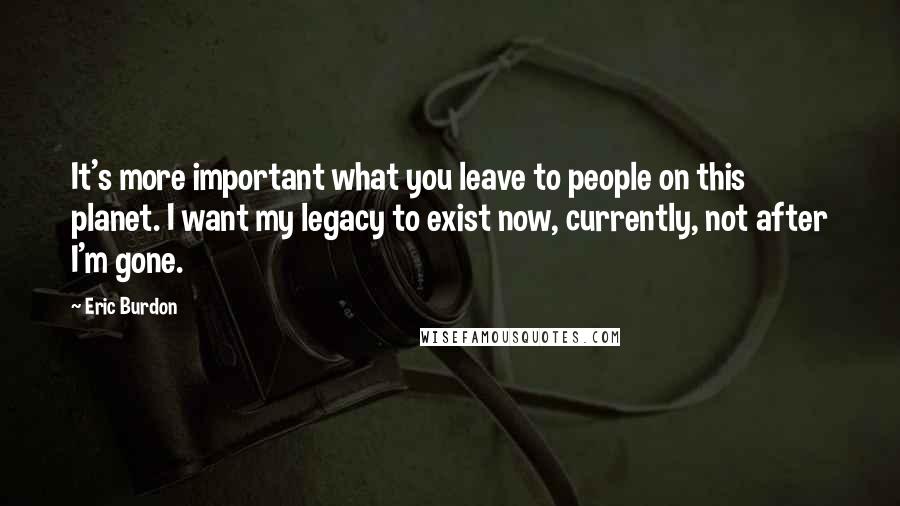 Eric Burdon Quotes: It's more important what you leave to people on this planet. I want my legacy to exist now, currently, not after I'm gone.