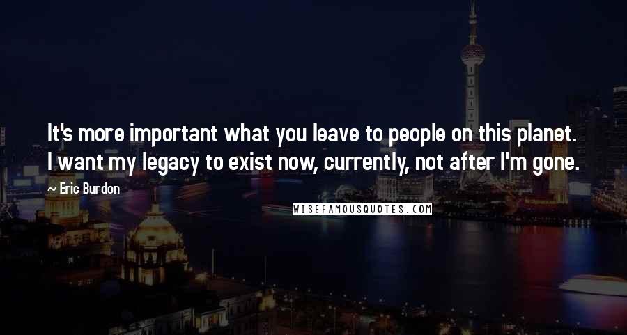 Eric Burdon Quotes: It's more important what you leave to people on this planet. I want my legacy to exist now, currently, not after I'm gone.