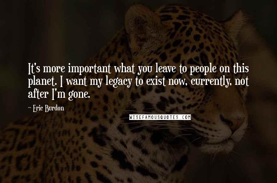 Eric Burdon Quotes: It's more important what you leave to people on this planet. I want my legacy to exist now, currently, not after I'm gone.