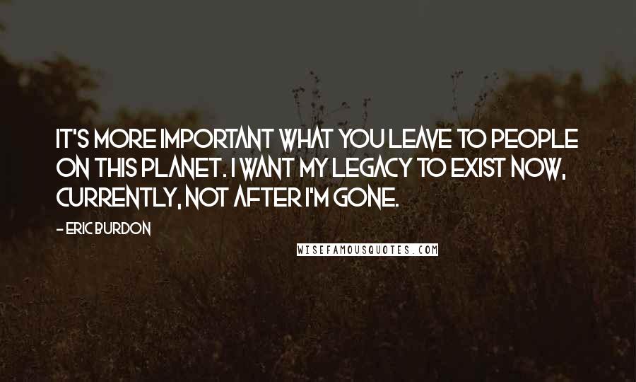 Eric Burdon Quotes: It's more important what you leave to people on this planet. I want my legacy to exist now, currently, not after I'm gone.