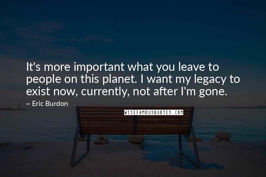 Eric Burdon Quotes: It's more important what you leave to people on this planet. I want my legacy to exist now, currently, not after I'm gone.