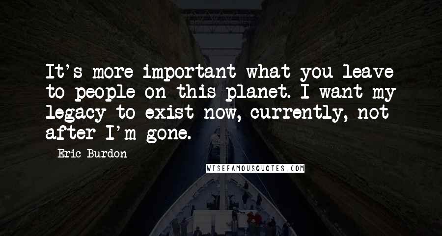 Eric Burdon Quotes: It's more important what you leave to people on this planet. I want my legacy to exist now, currently, not after I'm gone.