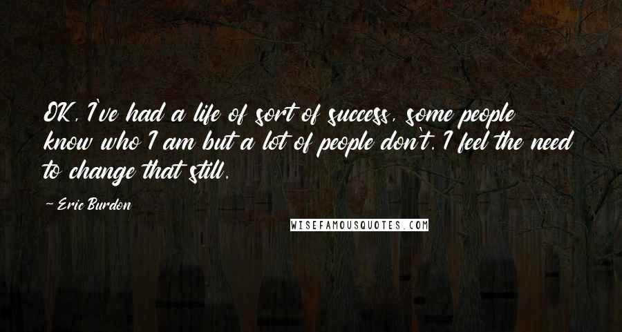 Eric Burdon Quotes: OK, I've had a life of sort of success, some people know who I am but a lot of people don't. I feel the need to change that still.