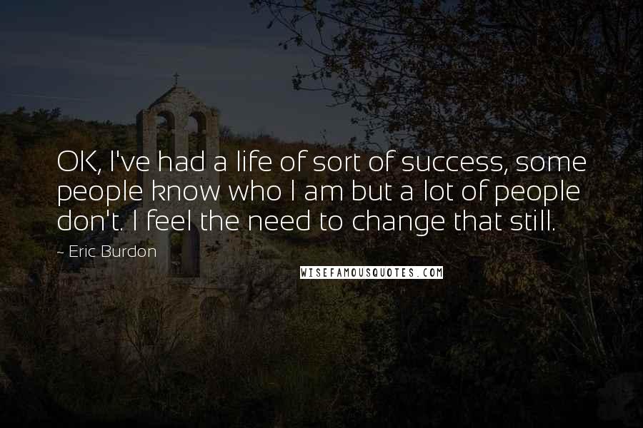 Eric Burdon Quotes: OK, I've had a life of sort of success, some people know who I am but a lot of people don't. I feel the need to change that still.