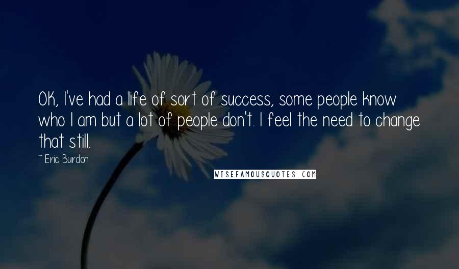 Eric Burdon Quotes: OK, I've had a life of sort of success, some people know who I am but a lot of people don't. I feel the need to change that still.