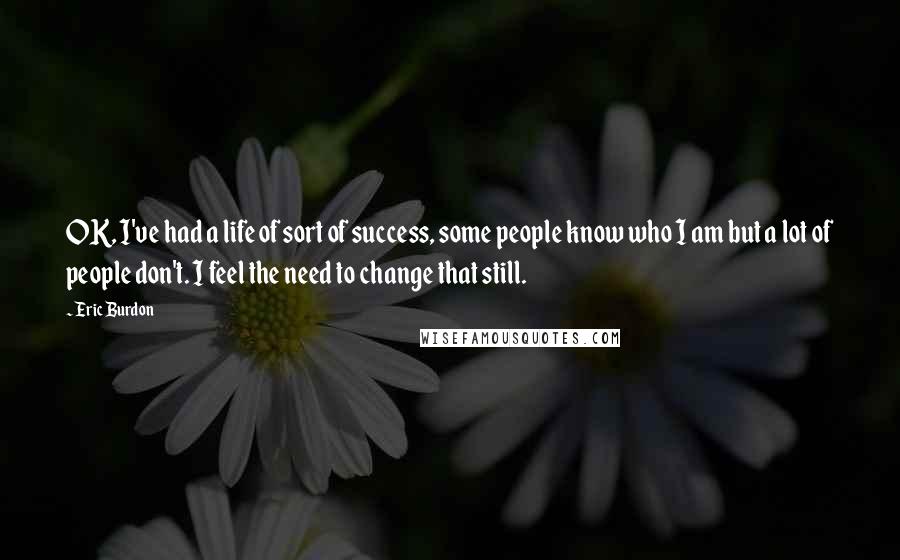 Eric Burdon Quotes: OK, I've had a life of sort of success, some people know who I am but a lot of people don't. I feel the need to change that still.