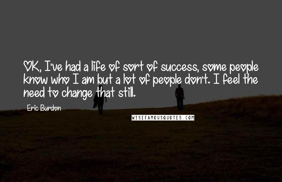 Eric Burdon Quotes: OK, I've had a life of sort of success, some people know who I am but a lot of people don't. I feel the need to change that still.