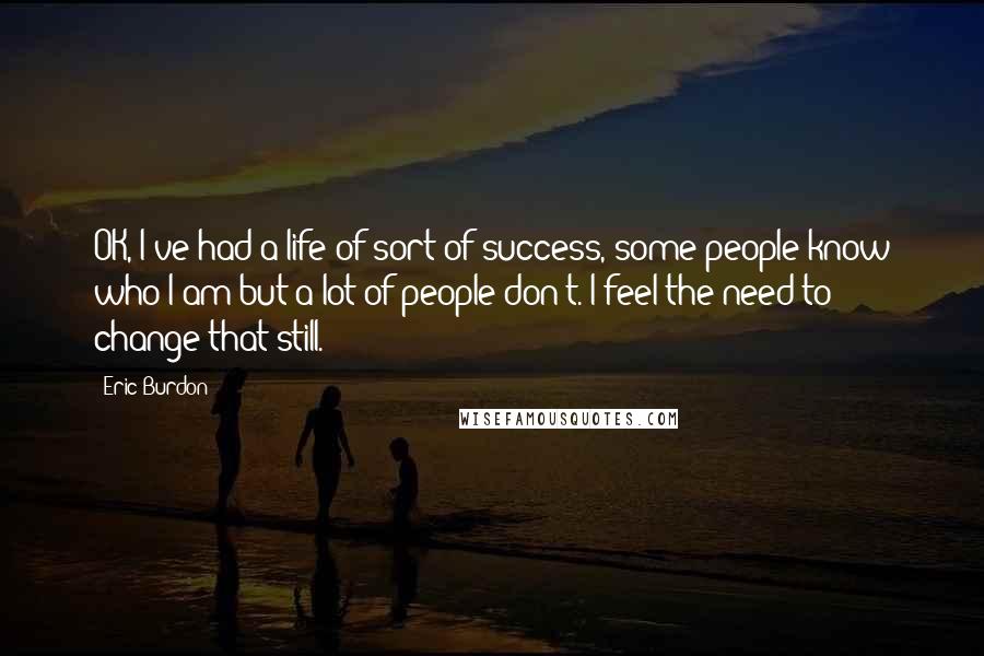 Eric Burdon Quotes: OK, I've had a life of sort of success, some people know who I am but a lot of people don't. I feel the need to change that still.