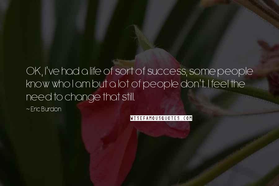 Eric Burdon Quotes: OK, I've had a life of sort of success, some people know who I am but a lot of people don't. I feel the need to change that still.