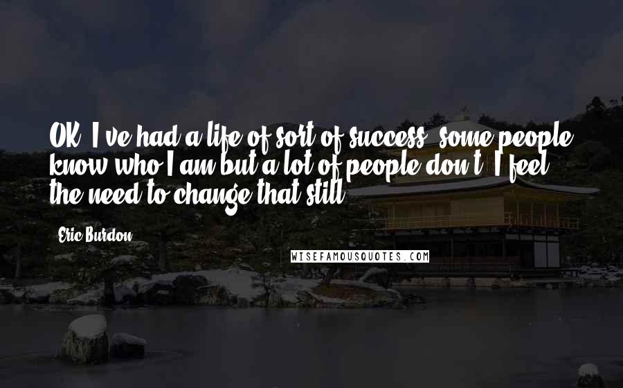 Eric Burdon Quotes: OK, I've had a life of sort of success, some people know who I am but a lot of people don't. I feel the need to change that still.