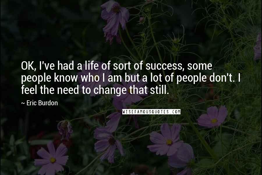 Eric Burdon Quotes: OK, I've had a life of sort of success, some people know who I am but a lot of people don't. I feel the need to change that still.