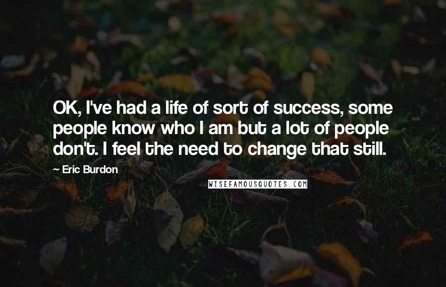 Eric Burdon Quotes: OK, I've had a life of sort of success, some people know who I am but a lot of people don't. I feel the need to change that still.