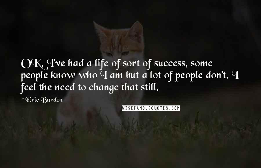 Eric Burdon Quotes: OK, I've had a life of sort of success, some people know who I am but a lot of people don't. I feel the need to change that still.