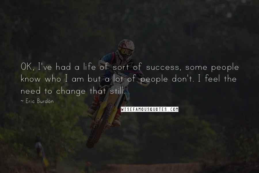 Eric Burdon Quotes: OK, I've had a life of sort of success, some people know who I am but a lot of people don't. I feel the need to change that still.