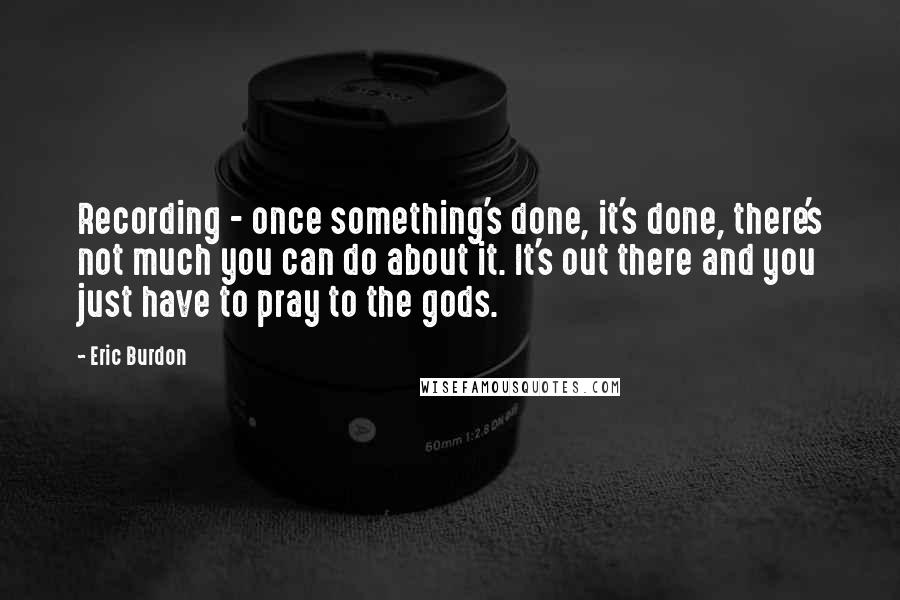 Eric Burdon Quotes: Recording - once something's done, it's done, there's not much you can do about it. It's out there and you just have to pray to the gods.