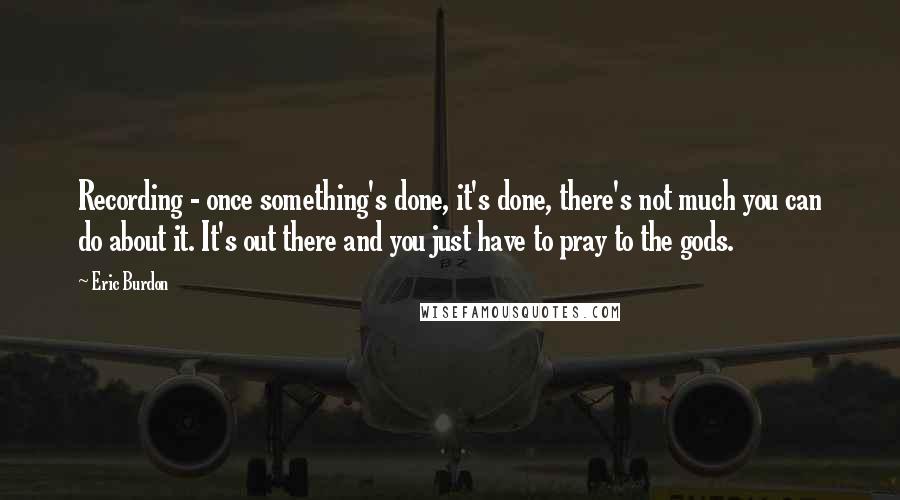 Eric Burdon Quotes: Recording - once something's done, it's done, there's not much you can do about it. It's out there and you just have to pray to the gods.