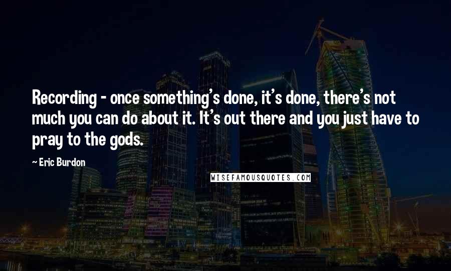 Eric Burdon Quotes: Recording - once something's done, it's done, there's not much you can do about it. It's out there and you just have to pray to the gods.