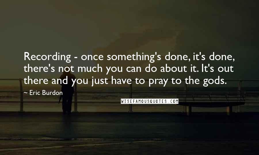 Eric Burdon Quotes: Recording - once something's done, it's done, there's not much you can do about it. It's out there and you just have to pray to the gods.