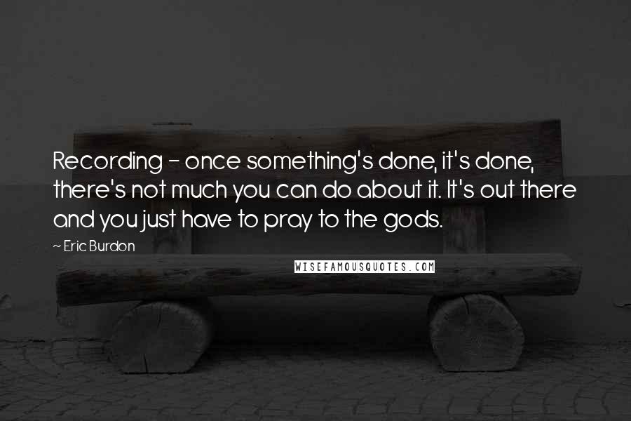Eric Burdon Quotes: Recording - once something's done, it's done, there's not much you can do about it. It's out there and you just have to pray to the gods.