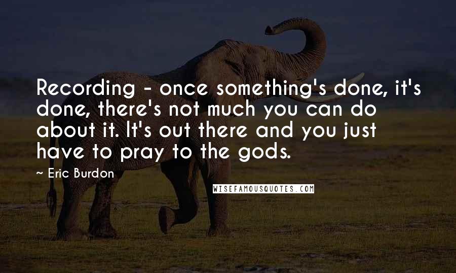 Eric Burdon Quotes: Recording - once something's done, it's done, there's not much you can do about it. It's out there and you just have to pray to the gods.
