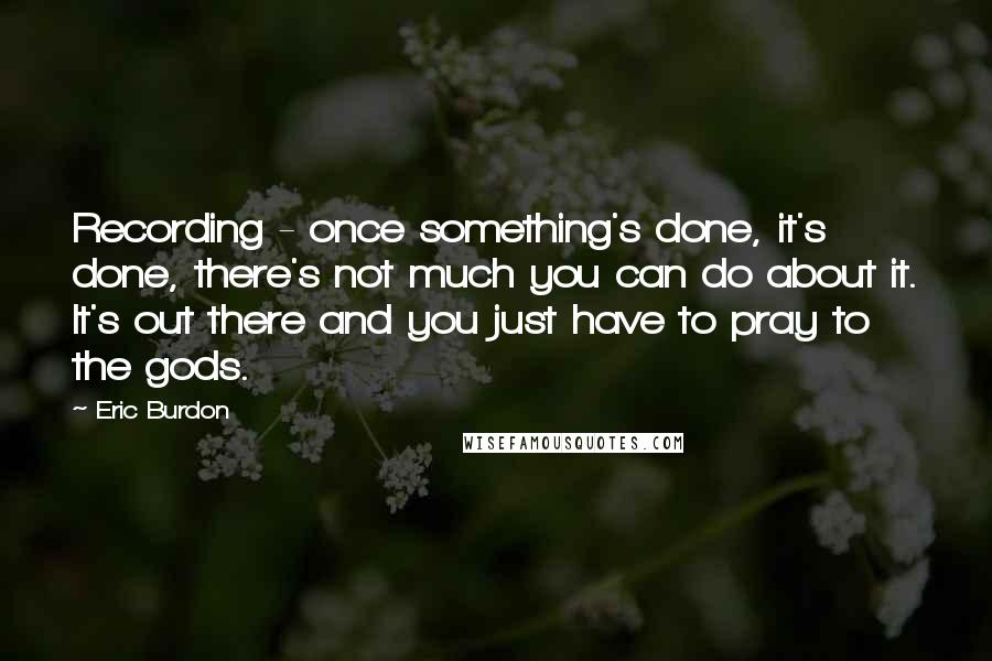 Eric Burdon Quotes: Recording - once something's done, it's done, there's not much you can do about it. It's out there and you just have to pray to the gods.
