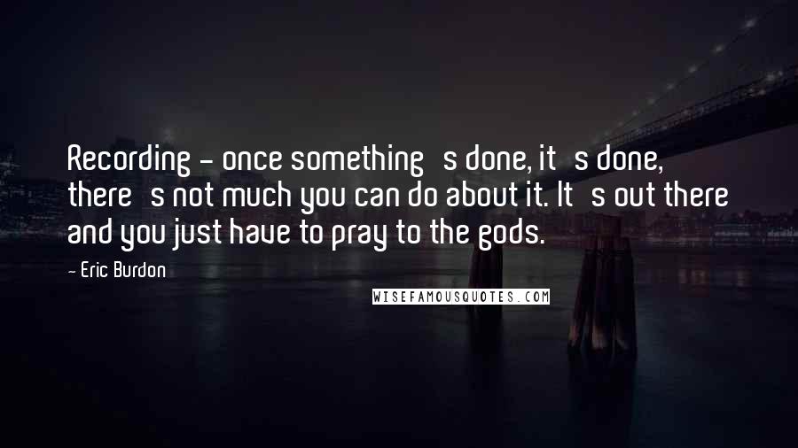 Eric Burdon Quotes: Recording - once something's done, it's done, there's not much you can do about it. It's out there and you just have to pray to the gods.